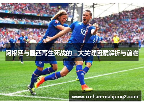 阿根廷与墨西哥生死战的三大关键因素解析与前瞻