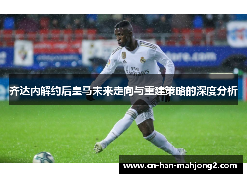 齐达内解约后皇马未来走向与重建策略的深度分析 齐达内解约后皇马未来走向与重建策略的深度分析