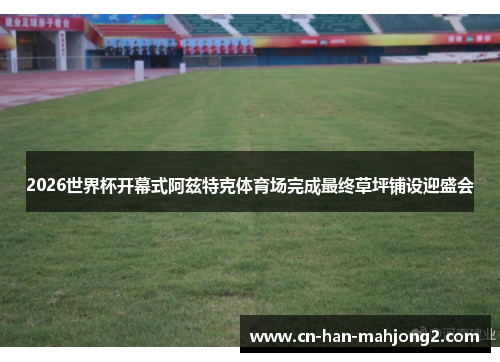 2026世界杯开幕式阿兹特克体育场完成最终草坪铺设迎盛会 2026世界杯开幕式阿兹特克体育场完成最终草坪铺设迎盛会